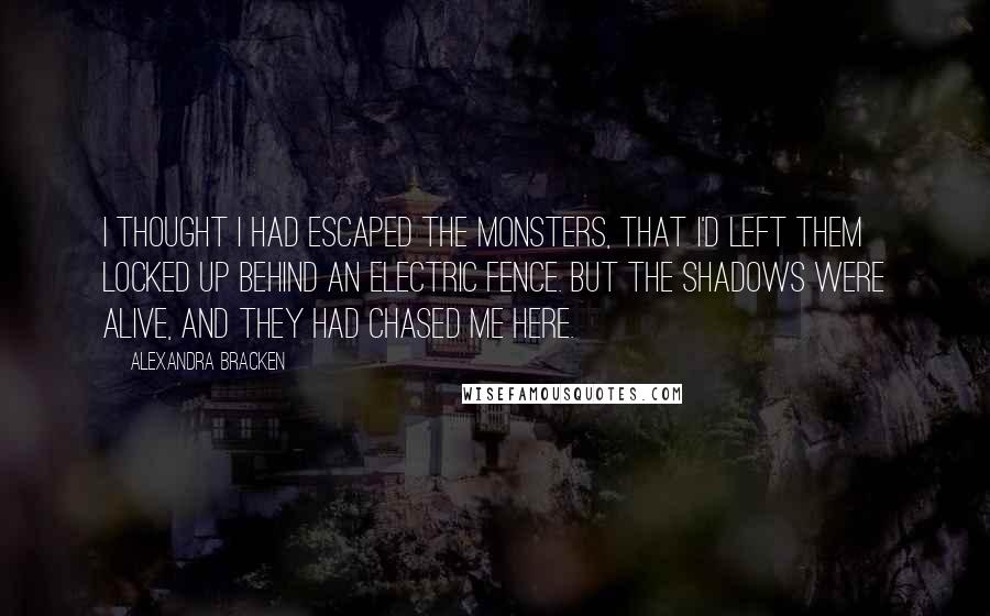 Alexandra Bracken quotes: I thought I had escaped the monsters, that I'd left them locked up behind an electric fence. But the shadows were alive, and they had chased me here. Alexandra Bracken quotes: I thought I had escaped the monsters, that I'd left them locked up behind an electric fence. But the shadows were alive, and they had chased me here.
