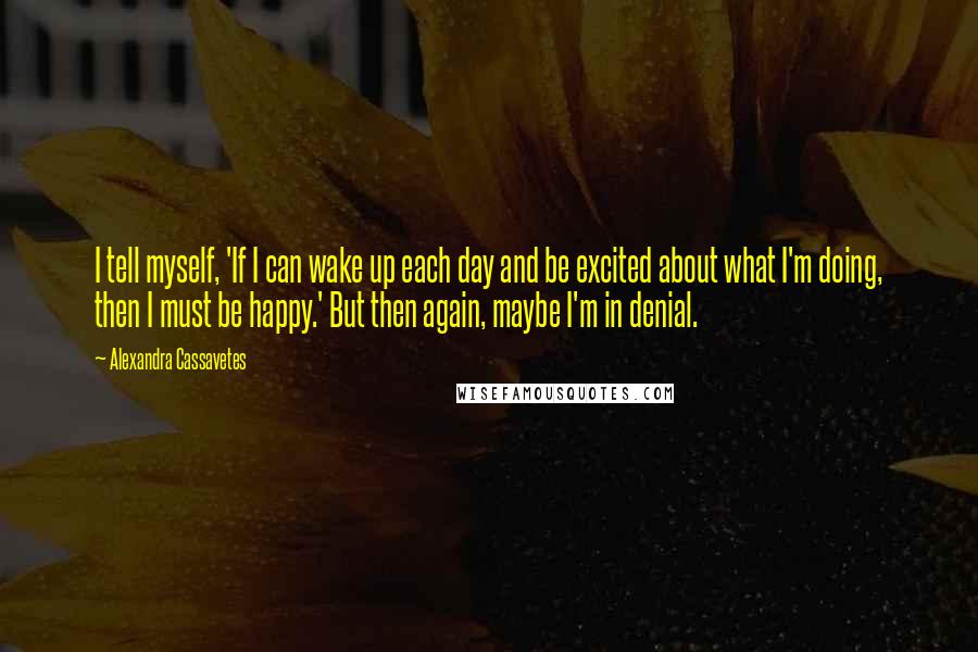 Alexandra Cassavetes quotes: I tell myself, 'If I can wake up each day and be excited about what I'm doing, then I must be happy.' But then again, maybe I'm in denial.