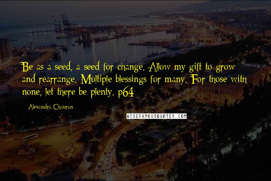 Alexandra Chauran quotes: Be as a seed, a seed for change. Allow my gift to grow and rearrange. Multiple blessings for many. For those with none, let there be plenty. p64 Alexandra Chauran quotes: Be as a seed, a seed for change. Allow my gift to grow and rearrange. Multiple blessings for many. For those with none, let there be plenty. p64