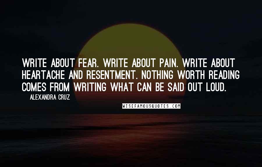 Alexandra Cruz quotes: Write about fear. Write about pain. Write about heartache and resentment. Nothing worth reading comes from writing what can be said out loud.