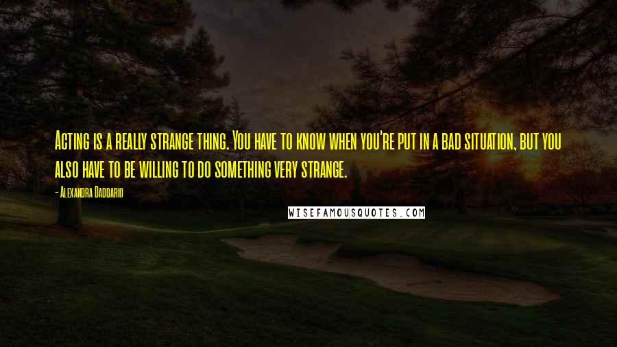 Alexandra Daddario quotes: Acting is a really strange thing. You have to know when you're put in a bad situation, but you also have to be willing to do something very strange.