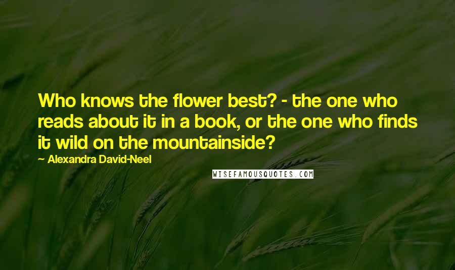 Alexandra David-Neel quotes: Who knows the flower best? - the one who reads about it in a book, or the one who finds it wild on the mountainside?