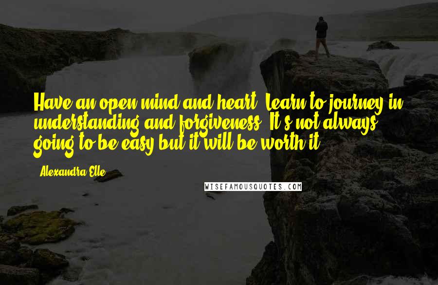 Alexandra Elle quotes: Have an open mind and heart. Learn to journey in understanding and forgiveness. It's not always going to be easy but it will be worth it. Alexandra Elle quotes: Have an open mind and heart. Learn to journey in understanding and forgiveness. It's not always going to be easy but it will be worth it.
