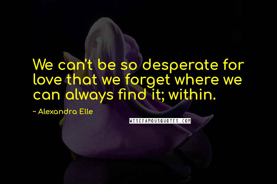 Alexandra Elle quotes: We can't be so desperate for love that we forget where we can always find it; within.