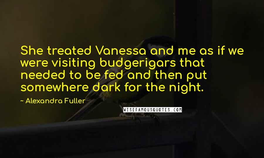 Alexandra Fuller quotes: She treated Vanessa and me as if we were visiting budgerigars that needed to be fed and then put somewhere dark for the night.