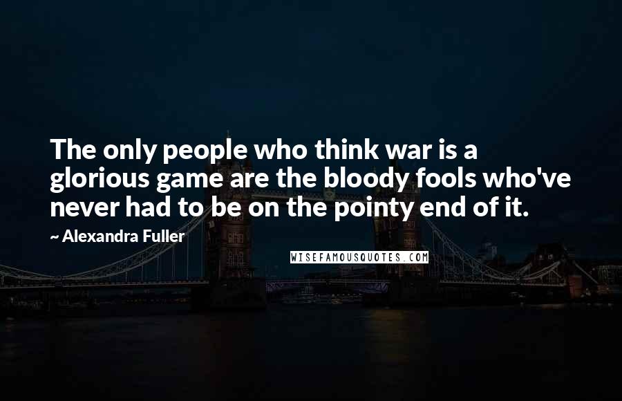 Alexandra Fuller quotes: The only people who think war is a glorious game are the bloody fools who've never had to be on the pointy end of it.