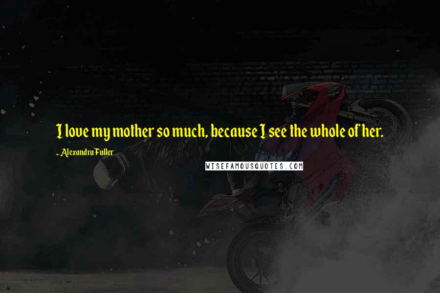 Alexandra Fuller quotes: I love my mother so much, because I see the whole of her.