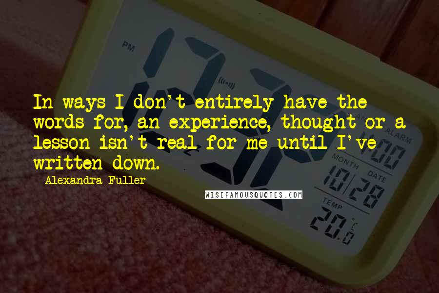 Alexandra Fuller quotes: In ways I don't entirely have the words for, an experience, thought or a lesson isn't real for me until I've written down.