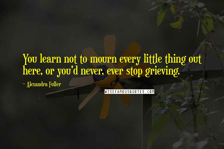 Alexandra Fuller quotes: You learn not to mourn every little thing out here, or you'd never, ever stop grieving.