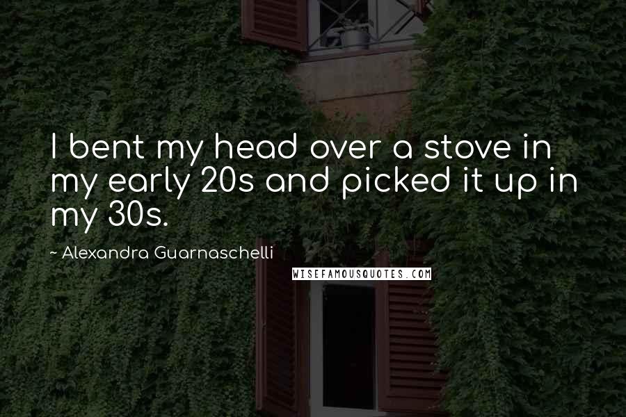 Alexandra Guarnaschelli quotes: I bent my head over a stove in my early 20s and picked it up in my 30s.