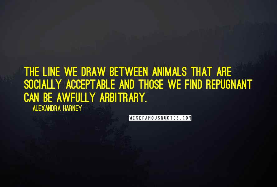 Alexandra Harney quotes: The line we draw between animals that are socially acceptable and those we find repugnant can be awfully arbitrary.