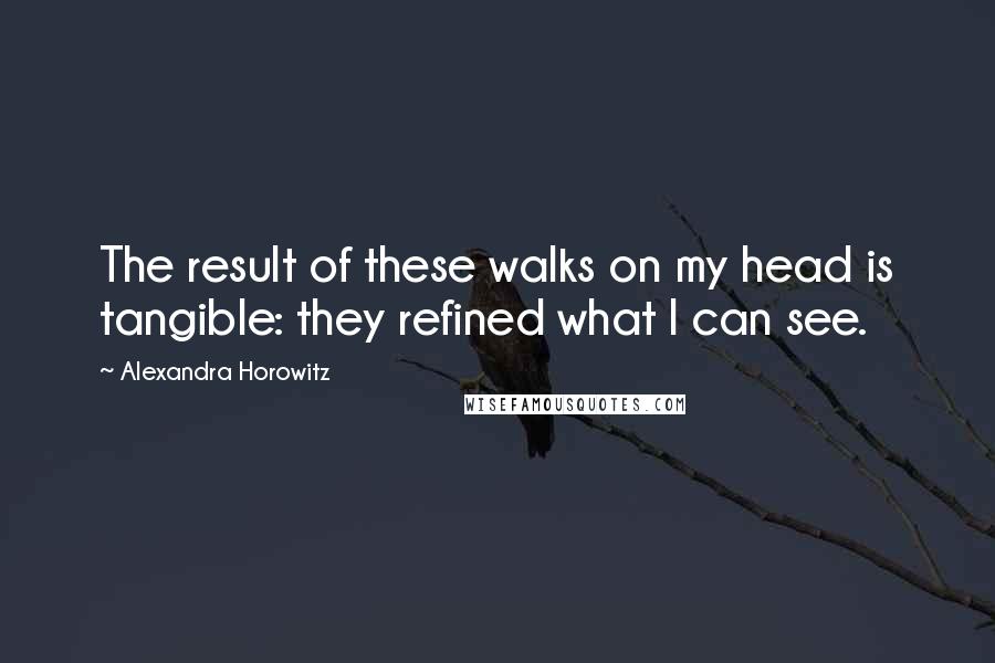 Alexandra Horowitz quotes: The result of these walks on my head is tangible: they refined what I can see.