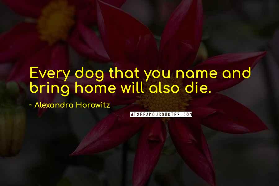Alexandra Horowitz quotes: Every dog that you name and bring home will also die.