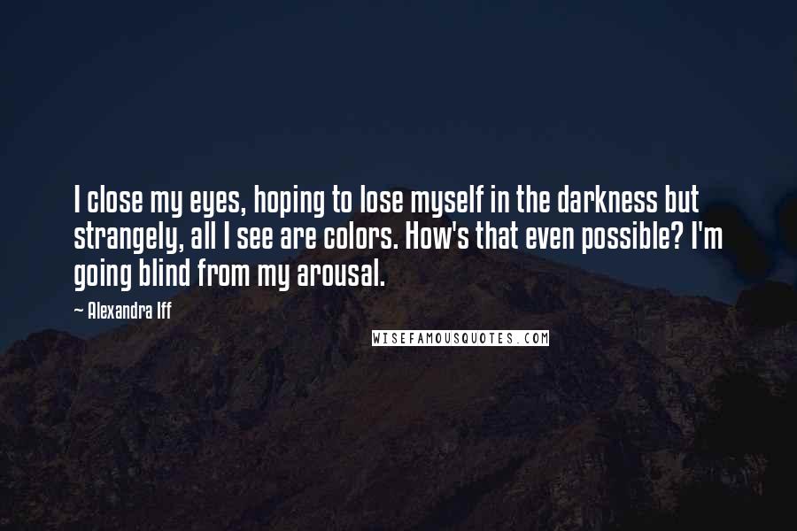 Alexandra Iff quotes: I close my eyes, hoping to lose myself in the darkness but strangely, all I see are colors. How's that even possible? I'm going blind from my arousal.