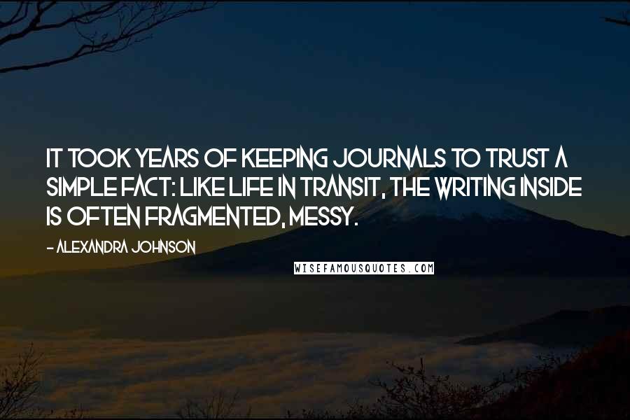 Alexandra Johnson quotes: It took years of keeping journals to trust a simple fact: like life in transit, the writing inside is often fragmented, messy.