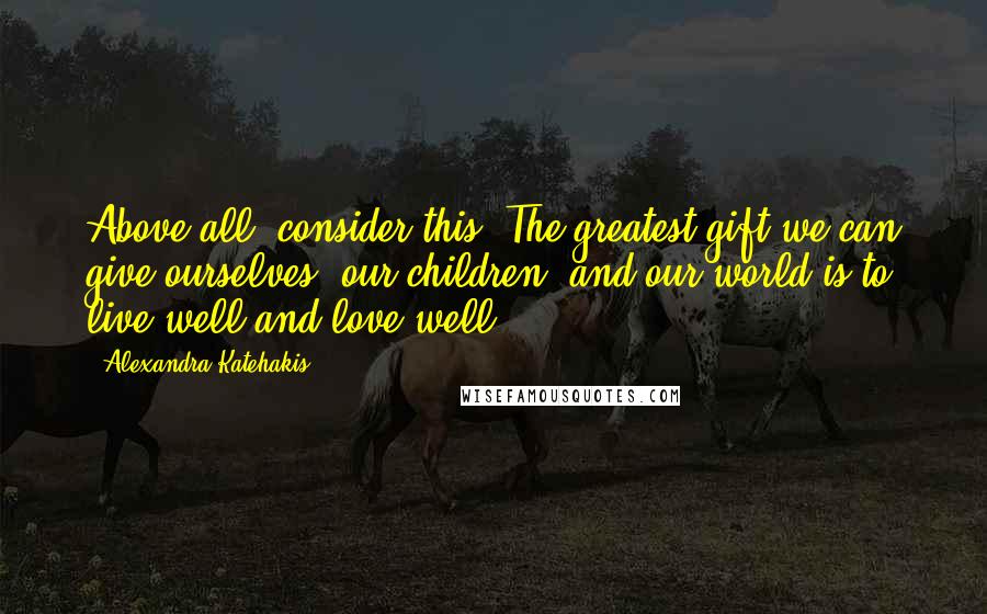 Alexandra Katehakis quotes: Above all, consider this: The greatest gift we can give ourselves, our children, and our world is to live well and love well.
