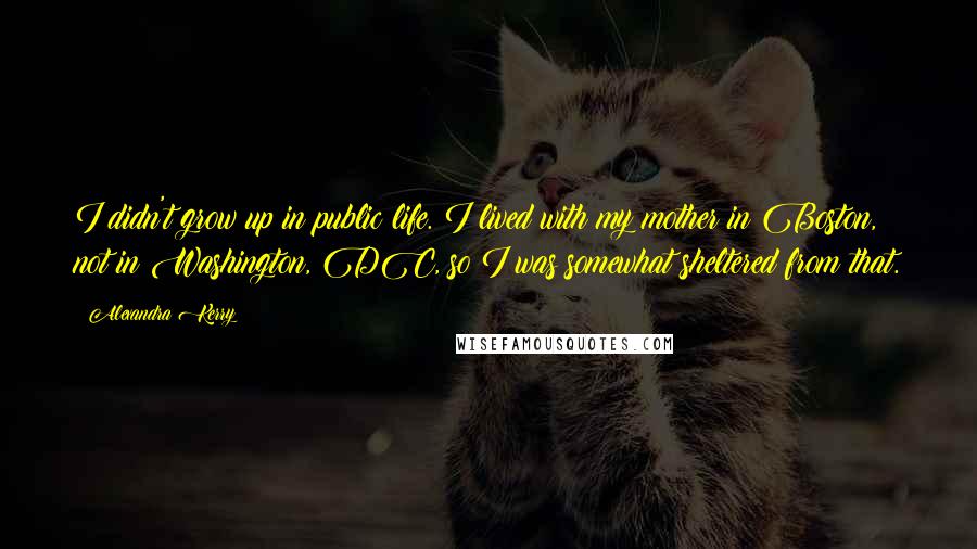 Alexandra Kerry quotes: I didn't grow up in public life. I lived with my mother in Boston, not in Washington, DC, so I was somewhat sheltered from that.