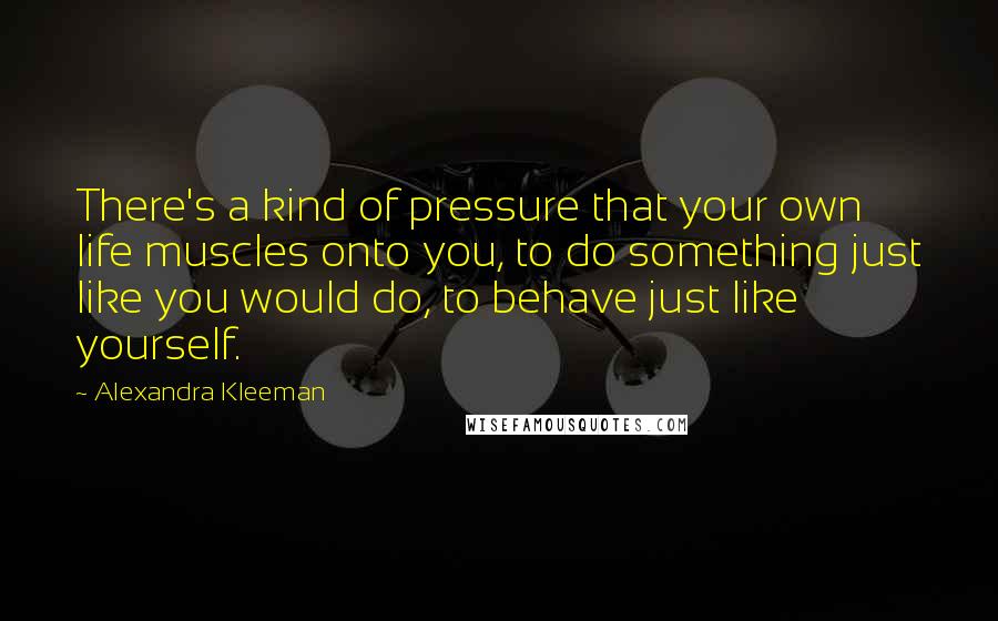 Alexandra Kleeman quotes: There's a kind of pressure that your own life muscles onto you, to do something just like you would do, to behave just like yourself.