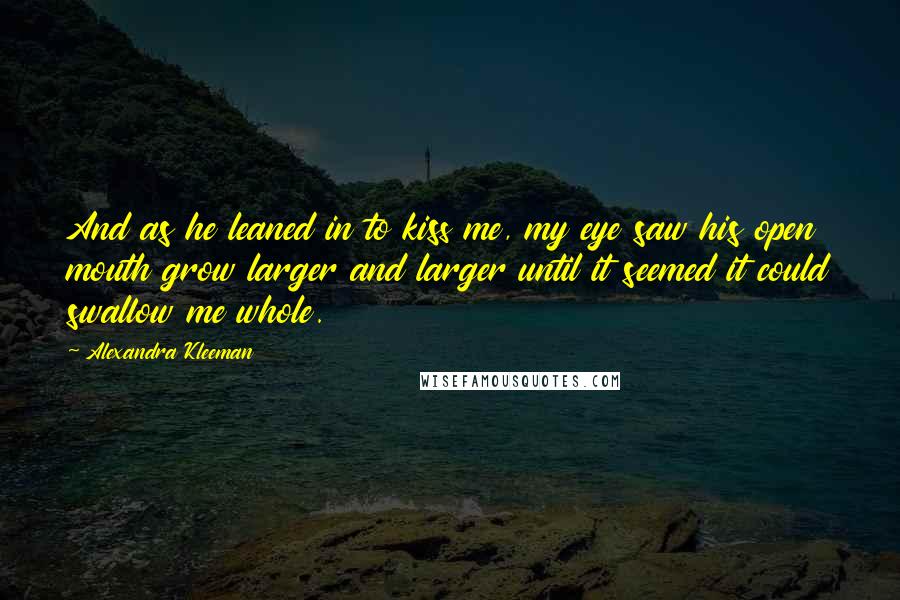 Alexandra Kleeman quotes: And as he leaned in to kiss me, my eye saw his open mouth grow larger and larger until it seemed it could swallow me whole.