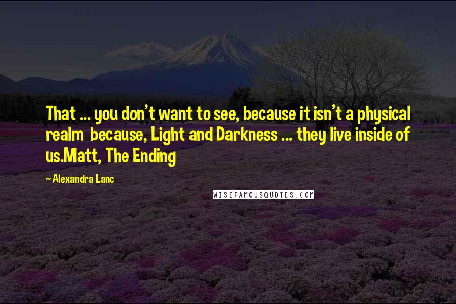 Alexandra Lanc quotes: That ... you don't want to see, because it isn't a physical realm because, Light and Darkness ... they live inside of us.Matt, The Ending