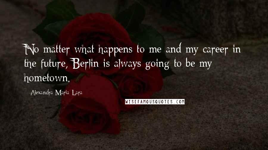 Alexandra Maria Lara quotes: No matter what happens to me and my career in the future, Berlin is always going to be my hometown.