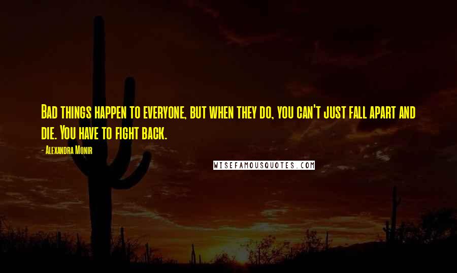 Alexandra Monir quotes: Bad things happen to everyone, but when they do, you can't just fall apart and die. You have to fight back. Alexandra Monir quotes: Bad things happen to everyone, but when they do, you can't just fall apart and die. You have to fight back.