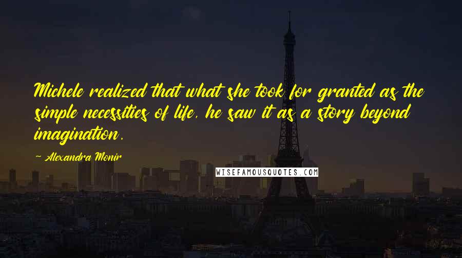 Alexandra Monir quotes: Michele realized that what she took for granted as the simple necessities of life, he saw it as a story beyond imagination. Alexandra Monir quotes: Michele realized that what she took for granted as the simple necessities of life, he saw it as a story beyond imagination.