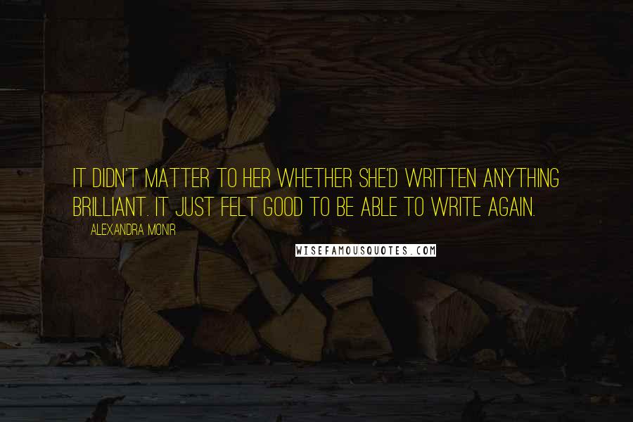 Alexandra Monir quotes: It didn't matter to her whether she'd written anything brilliant. It just felt good to be able to write again. Alexandra Monir quotes: It didn't matter to her whether she'd written anything brilliant. It just felt good to be able to write again.