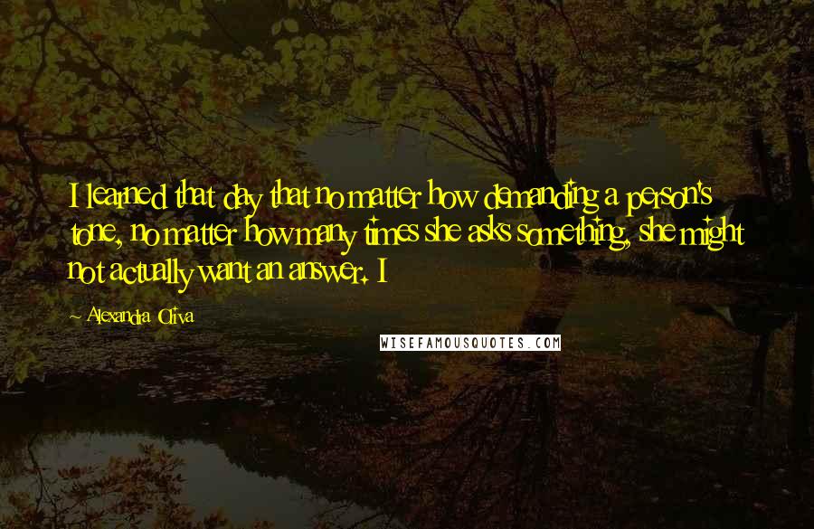 Alexandra Oliva quotes: I learned that day that no matter how demanding a person's tone, no matter how many times she asks something, she might not actually want an answer. I