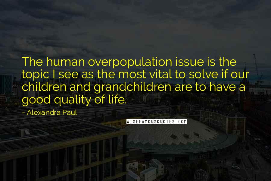 Alexandra Paul quotes: The human overpopulation issue is the topic I see as the most vital to solve if our children and grandchildren are to have a good quality of life. Alexandra Paul quotes: The human overpopulation issue is the topic I see as the most vital to solve if our children and grandchildren are to have a good quality of life.
