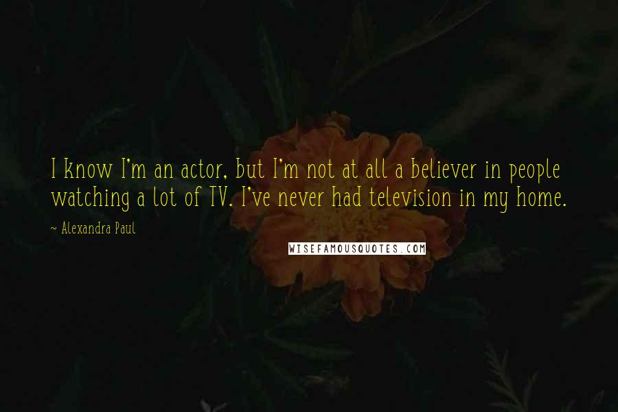 Alexandra Paul quotes: I know I'm an actor, but I'm not at all a believer in people watching a lot of TV. I've never had television in my home. Alexandra Paul quotes: I know I'm an actor, but I'm not at all a believer in people watching a lot of TV. I've never had television in my home.