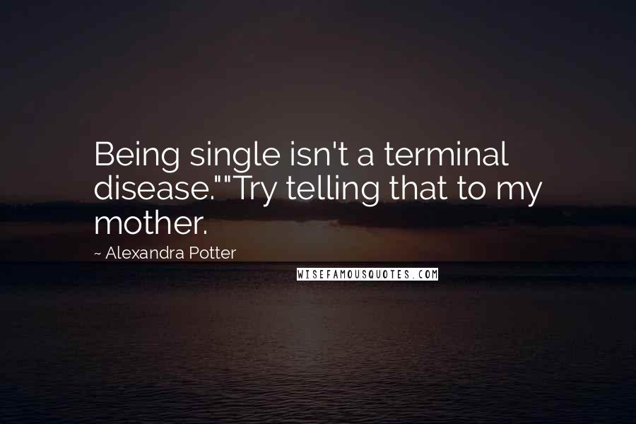 Alexandra Potter quotes: Being single isn't a terminal disease.""Try telling that to my mother.