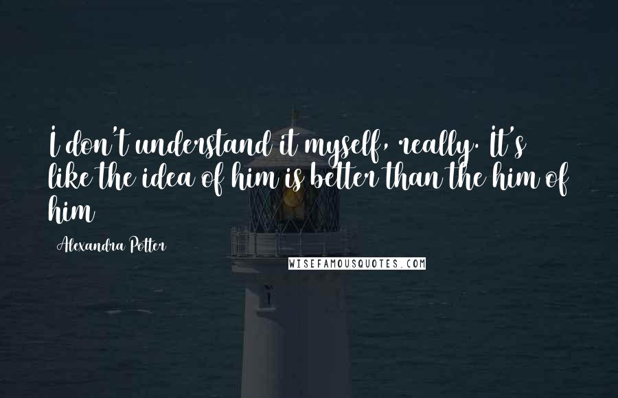 Alexandra Potter quotes: I don't understand it myself, really. It's like the idea of him is better than the him of him