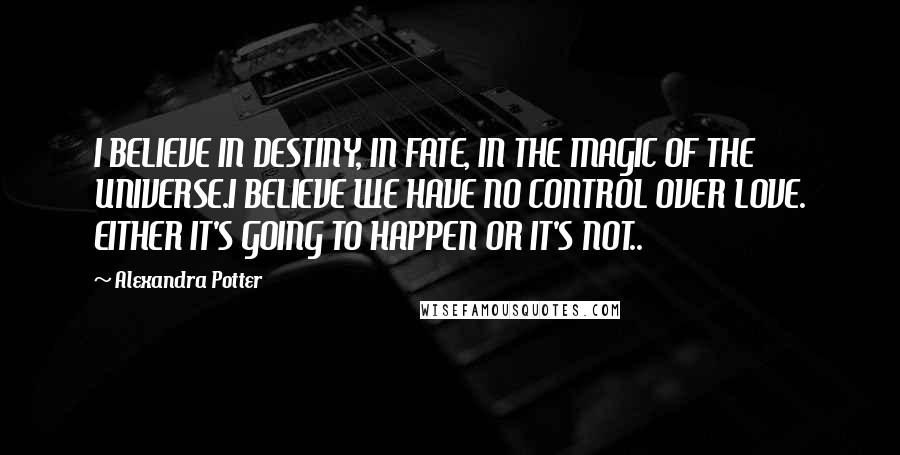 Alexandra Potter quotes: I BELIEVE IN DESTINY, IN FATE, IN THE MAGIC OF THE UNIVERSE.I BELIEVE WE HAVE NO CONTROL OVER LOVE. EITHER IT'S GOING TO HAPPEN OR IT'S NOT..