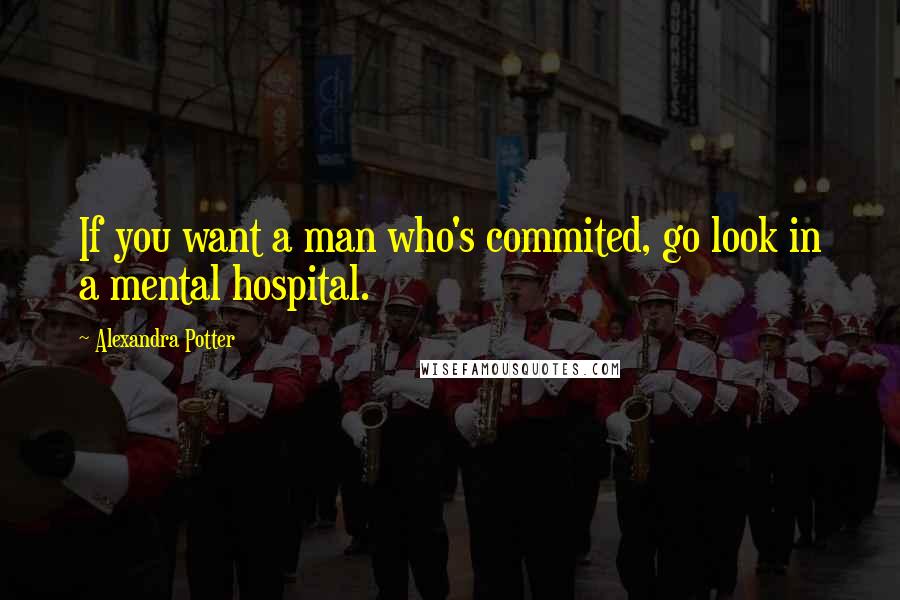 Alexandra Potter quotes: If you want a man who's commited, go look in a mental hospital.