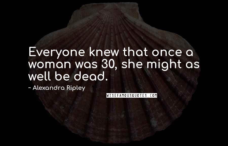 Alexandra Ripley quotes: Everyone knew that once a woman was 30, she might as well be dead.