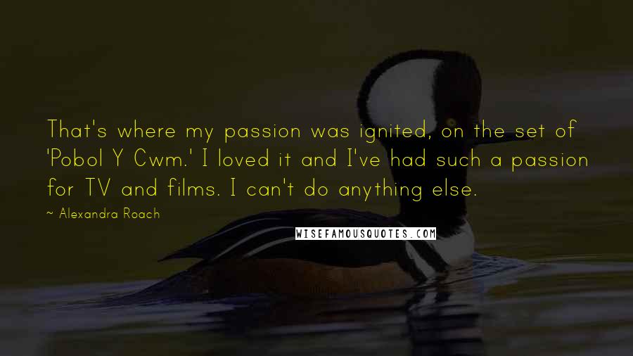Alexandra Roach quotes: That's where my passion was ignited, on the set of 'Pobol Y Cwm.' I loved it and I've had such a passion for TV and films. I can't do anything