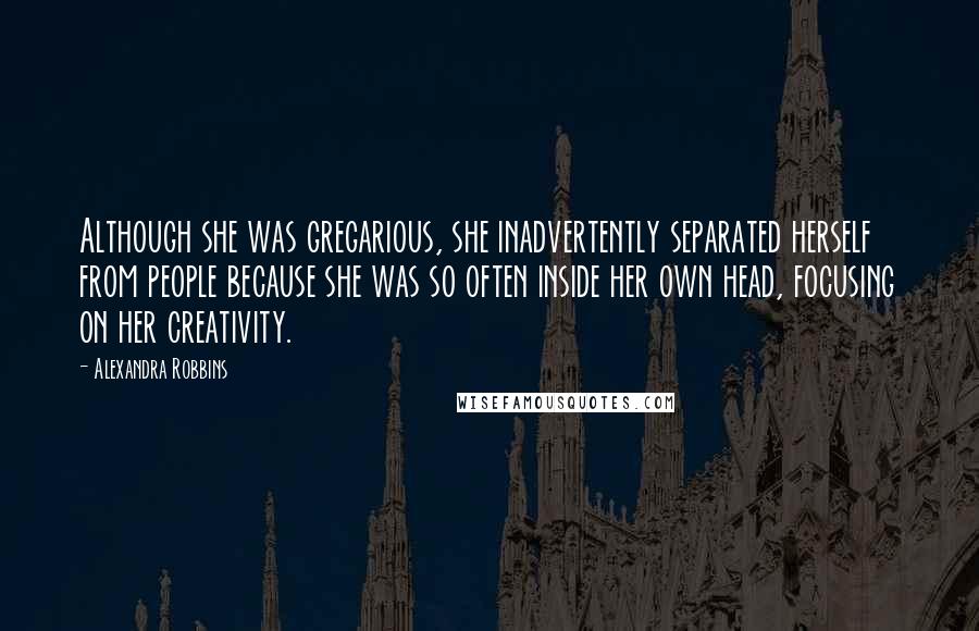 Alexandra Robbins quotes: Although she was gregarious, she inadvertently separated herself from people because she was so often inside her own head, focusing on her creativity. Alexandra Robbins quotes: Although she was gregarious, she inadvertently separated herself from people because she was so often inside her own head, focusing on her creativity.