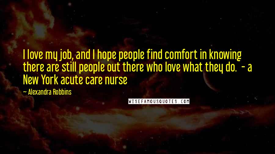 Alexandra Robbins quotes: I love my job, and I hope people find comfort in knowing there are still people out there who love what they do. - a New York acute care nurse Alexandra Robbins quotes: I love my job, and I hope people find comfort in knowing there are still people out there who love what they do. - a New York acute care nurse