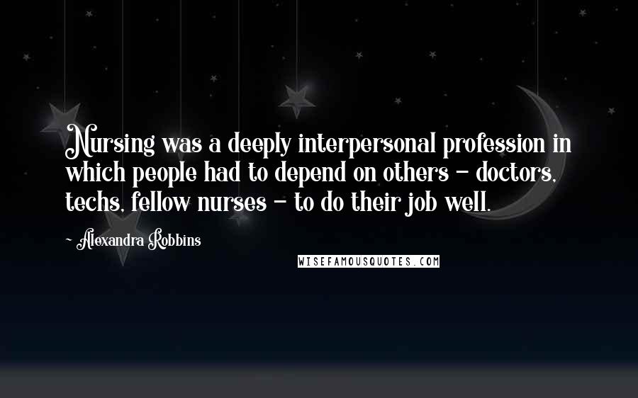 Alexandra Robbins quotes: Nursing was a deeply interpersonal profession in which people had to depend on others - doctors, techs, fellow nurses - to do their job well. Alexandra Robbins quotes: Nursing was a deeply interpersonal profession in which people had to depend on others - doctors, techs, fellow nurses - to do their job well.