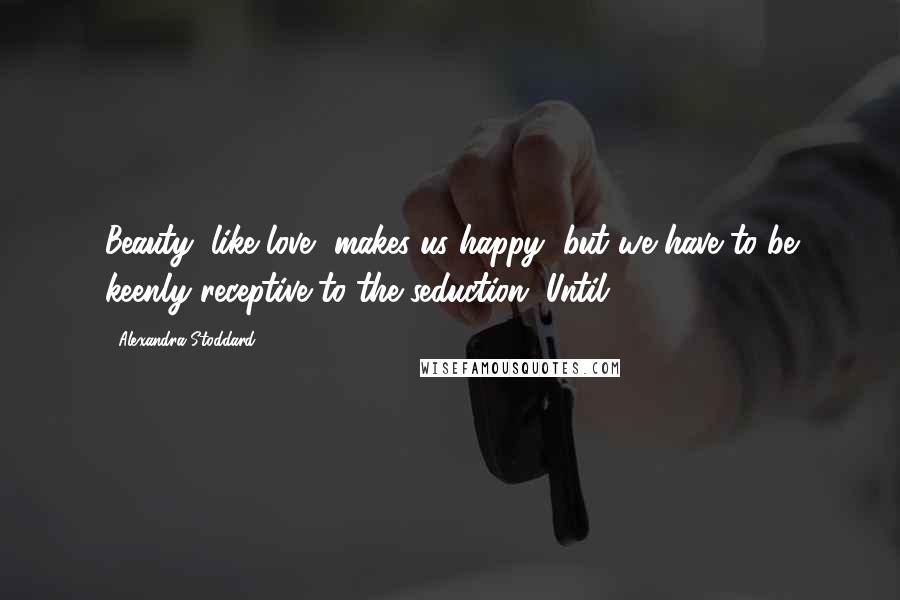 Alexandra Stoddard quotes: Beauty, like love, makes us happy, but we have to be keenly receptive to the seduction. Until