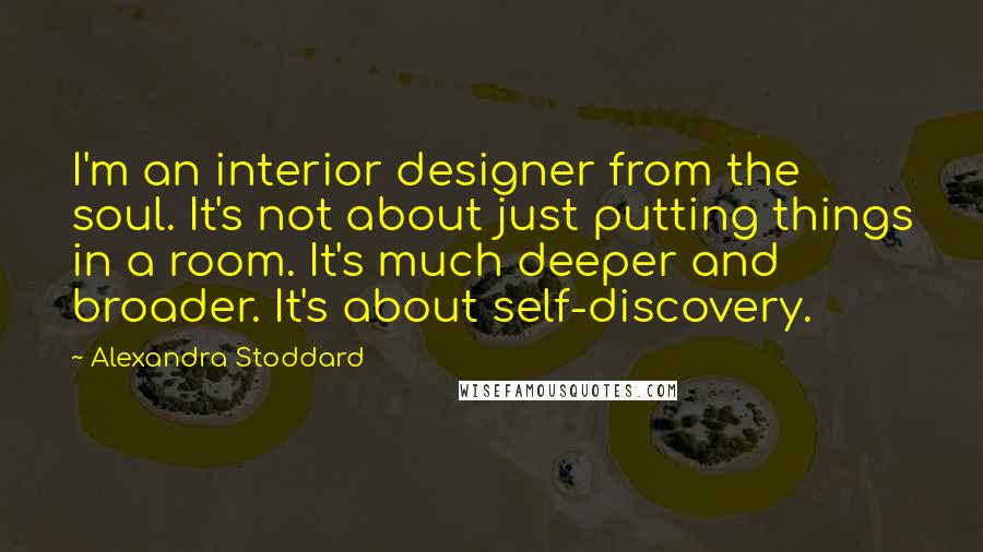 Alexandra Stoddard quotes: I'm an interior designer from the soul. It's not about just putting things in a room. It's much deeper and broader. It's about self-discovery. Alexandra Stoddard quotes: I'm an interior designer from the soul. It's not about just putting things in a room. It's much deeper and broader. It's about self-discovery.