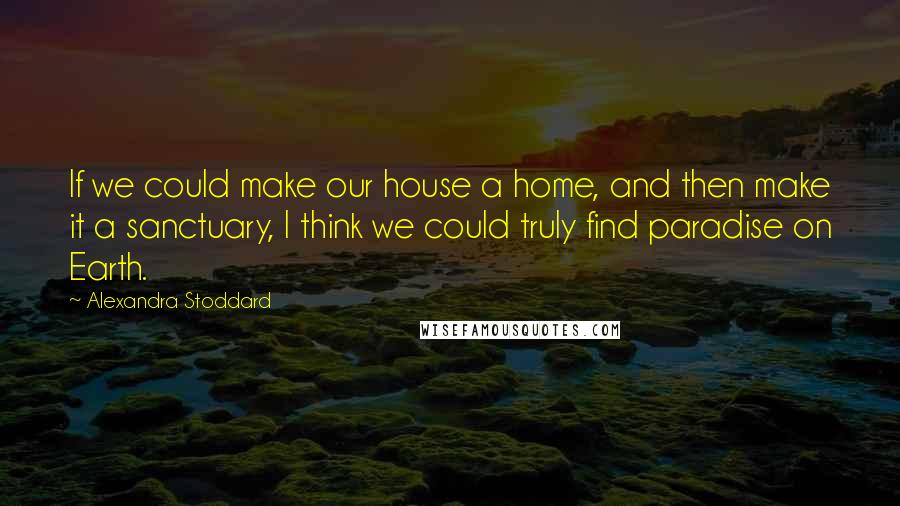 Alexandra Stoddard quotes: If we could make our house a home, and then make it a sanctuary, I think we could truly find paradise on Earth. Alexandra Stoddard quotes: If we could make our house a home, and then make it a sanctuary, I think we could truly find paradise on Earth.
