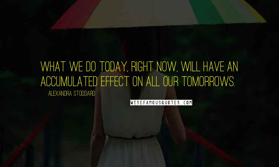 Alexandra Stoddard quotes: What we do today, right now, will have an accumulated effect on all our tomorrows.