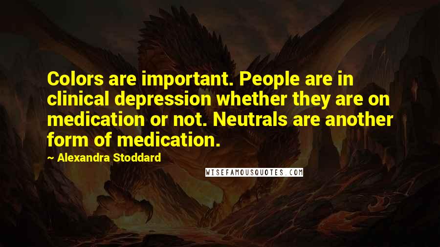 Alexandra Stoddard quotes: Colors are important. People are in clinical depression whether they are on medication or not. Neutrals are another form of medication. Alexandra Stoddard quotes: Colors are important. People are in clinical depression whether they are on medication or not. Neutrals are another form of medication.