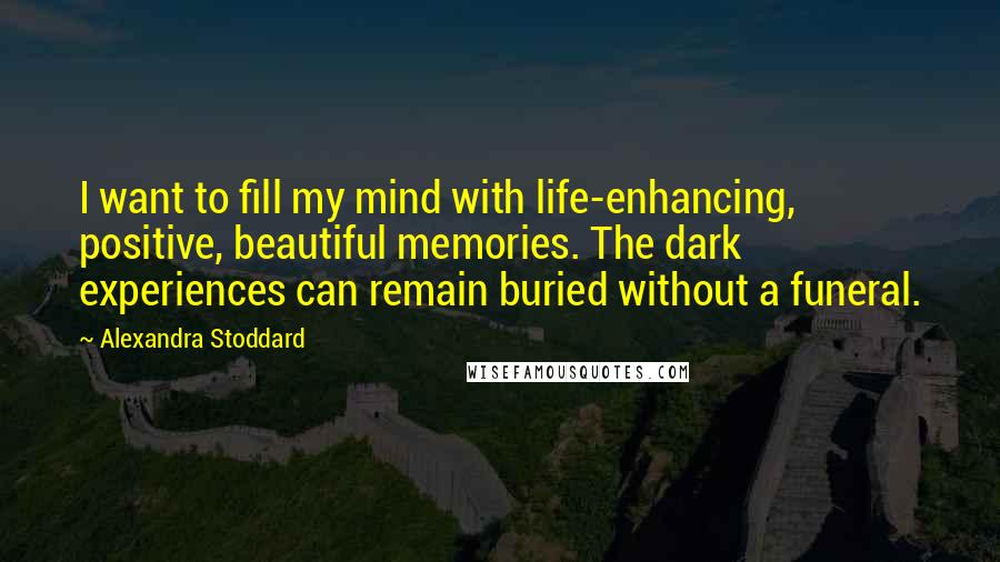 Alexandra Stoddard quotes: I want to fill my mind with life-enhancing, positive, beautiful memories. The dark experiences can remain buried without a funeral. Alexandra Stoddard quotes: I want to fill my mind with life-enhancing, positive, beautiful memories. The dark experiences can remain buried without a funeral.