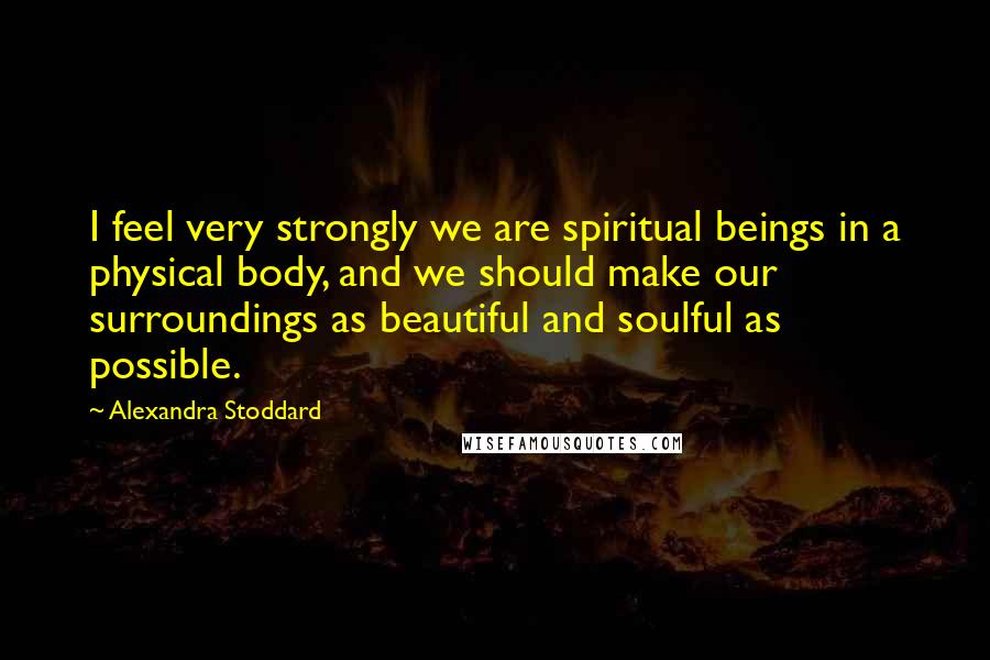 Alexandra Stoddard quotes: I feel very strongly we are spiritual beings in a physical body, and we should make our surroundings as beautiful and soulful as possible.