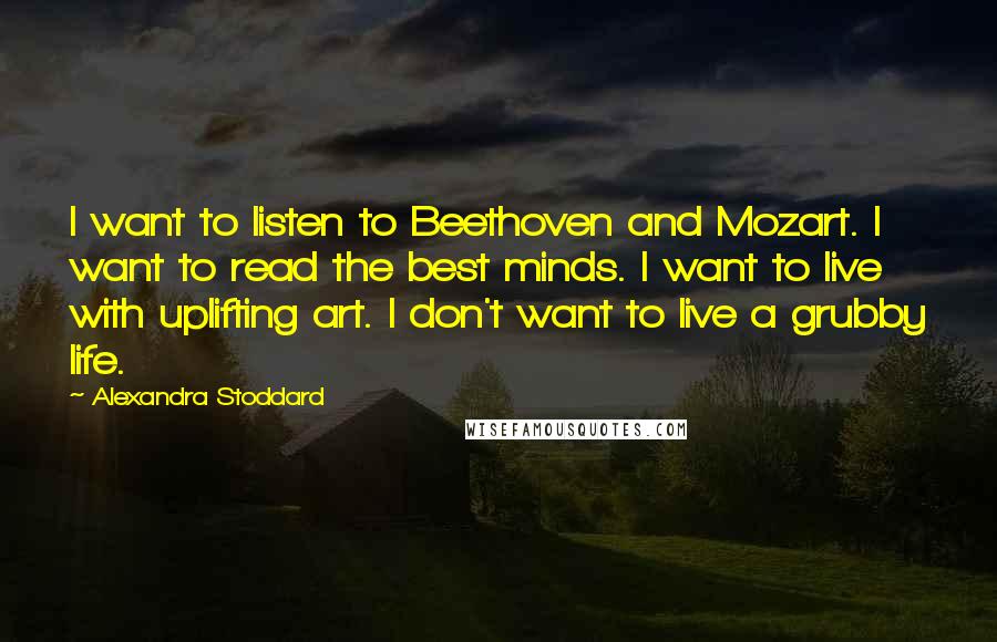 Alexandra Stoddard quotes: I want to listen to Beethoven and Mozart. I want to read the best minds. I want to live with uplifting art. I don't want to live a grubby life.