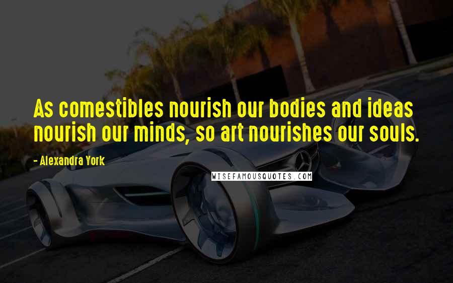 Alexandra York quotes: As comestibles nourish our bodies and ideas nourish our minds, so art nourishes our souls.