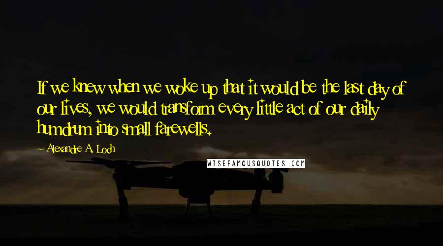 Alexandre A. Loch quotes: If we knew when we woke up that it would be the last day of our lives, we would transform every little act of our daily humdrum into small farewells.